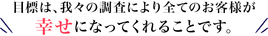 目標は、我々の調査により全てのお客様が幸せになってくれることです。